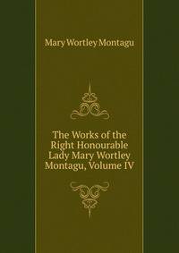The Works of the Right Honourable Lady Mary Wortley Montagu, Volume IV