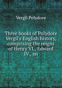 Three books of Polydore Vergil's English history, comprising the reigns of Henry VI., Edward IV., an