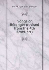 Songs of Beranger (revised from the 4th Amer. ed.).