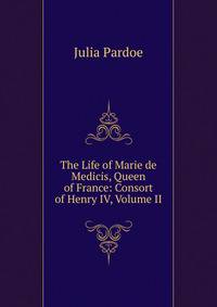 The Life of Marie de Medicis, Queen of France: Consort of Henry IV, Volume II
