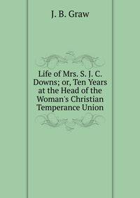 Life of Mrs. S. J. C. Downs; or, Ten Years at the Head of the Woman's Christian Temperance Union