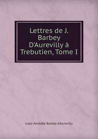 Lettres de J. Barbey D'Aurevilly ? Trebutien, Tome I