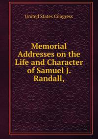 Memorial Addresses on the Life and Character of Samuel J. Randall,