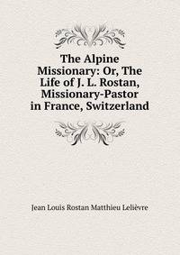 The Alpine Missionary: Or, The Life of J. L. Rostan, Missionary-Pastor in France, Switzerland