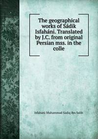 The geographical works of Sadik Isfahani. Translated by J.C. from original Persian mss. in the colle