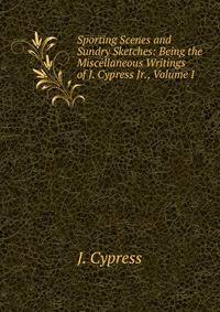 Sporting Scenes and Sundry Sketches: Being the Miscellaneous Writings of J. Cypress Jr., Volume I