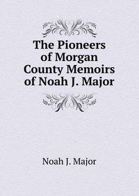 The Pioneers of Morgan County Memoirs of Noah J. Major