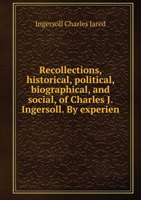 Recollections, historical, political, biographical, and social, of Charles J. Ingersoll. By experien