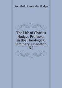The Life of Charles Hodge . Professor in the Theological Seminary, Princeton, N.J.