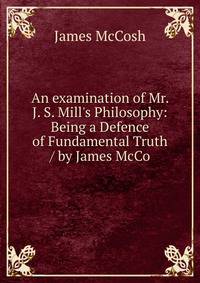An examination of Mr. J. S. Mill's Philosophy: Being a Defence of Fundamental Truth / by James McCo