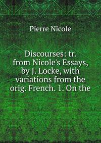 Discourses: tr. from Nicole's Essays, by J. Locke, with variations from the orig. French. 1. On the