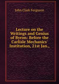 Lecture on the Writings and Genius of Byron: Before the Carlisle Mechanics' Institution, 21st Jan.,