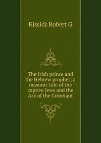 The Irish prince and the Hebrew prophet; a masonic tale of the captive Jews and the Ark of the Covenant
