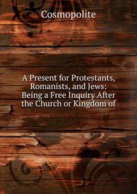 A Present for Protestants, Romanists, and Jews: Being a Free Inquiry After the Church or Kingdom of
