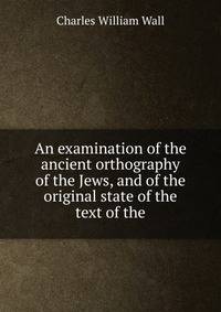 An examination of the ancient orthography of the Jews, and of the original state of the text of the
