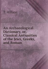 An Archaeological Dictionary, or, Classical Antiquities of the Jews, Greeks, and Roman