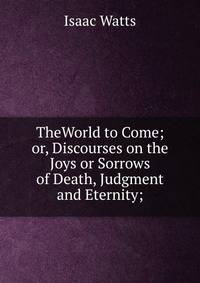 TheWorld to Come; or, Discourses on the Joys or Sorrows of Death, Judgment and Eternity;
