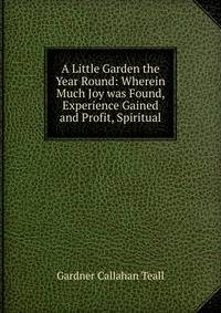 A Little Garden the Year Round: Wherein Much Joy was Found, Experience Gained and Profit, Spiritual