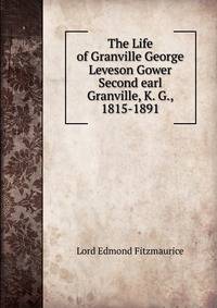The Life of Granville George Leveson Gower Second earl Granville, K. G., 1815-1891