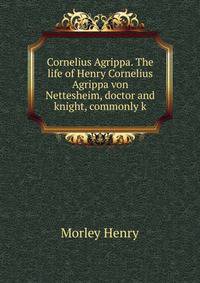 Cornelius Agrippa. The life of Henry Cornelius Agrippa von Nettesheim, doctor and knight, commonly k