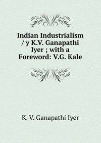 Indian Industrialism / y K.V. Ganapathi Iyer ; with a Foreword: V.G. Kale