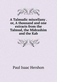 A Talmudic miscellany . or, A thousand and one extracts from the Talmud, the Midrashim and the Kab