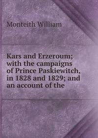 Kars and Erzeroum; with the campaigns of Prince Paskiewitch, in 1828 and 1829; and an account of the