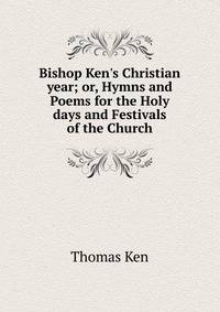 Bishop Ken's Christian year; or, Hymns and Poems for the Holy days and Festivals of the Church