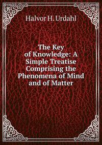 The Key of Knowledge: A Simple Treatise Comprising the Phenomena of Mind and of Matter