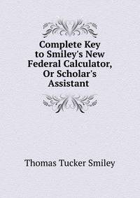 Complete Key to Smiley's New Federal Calculator, Or Scholar's Assistant .