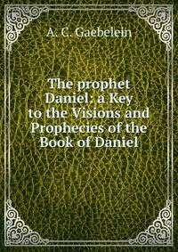 The prophet Daniel: a Key to the Visions and Prophecies of the Book of Daniel