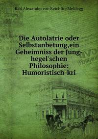 Die Autolatrie oder Selbstanbetung,ein Geheimniss der Jung-hegel'schen Philosophie: Humoristisch-kri