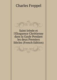Saint Ir?n?e et l'?loquence Chr?tienne dans la Gaule Pendant les deux Premiers Si?cles (French Edition)