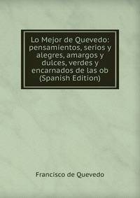 Lo Mejor de Quevedo: pensamientos, serios y alegres, amargos y dulces, verdes y encarnados de las ob (Spanish Edition)