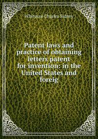 Patent laws and practice of obtaining letters patent for invention: in the United States and foreig