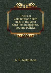 Trusts or Competition? Both sides of the great Question in Business, law and Politics