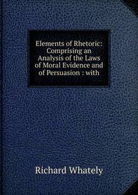 Elements of Rhetoric: Comprising an Analysis of the Laws of Moral Evidence and of Persuasion : with