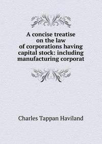 A concise treatise on the law of corporations having capital stock: including manufacturing corporat