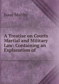 A Treatise on Courts Martial and Military Law: Containing an Explanation of .