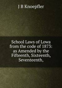 School Laws of Lowa from the code of 1873: as Amended by the Fifteenth, Sixteenth, Seventeenth,