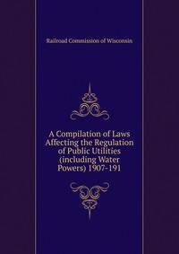 A Compilation of Laws Affecting the Regulation of Public Utilities (including Water Powers) 1907-191