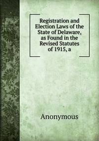 Registration and Election Laws of the State of Delaware, as Found in the Revised Statutes of 1915, a