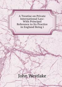 A Treatise on Private International Law: With Principal Reference to Its Practice in England Being i
