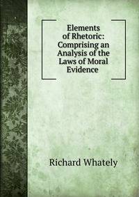 Elements of Rhetoric: Comprising an Analysis of the Laws of Moral Evidence .