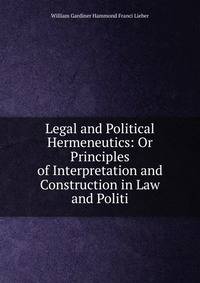 Legal and Political Hermeneutics: Or Principles of Interpretation and Construction in Law and Politi