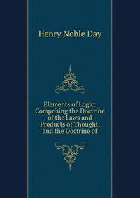 Elements of Logic: Comprising the Doctrine of the Laws and Products of Thought, and the Doctrine of