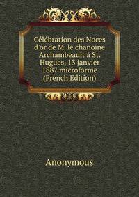 C?l?bration des Noces d'or de M. le chanoine Archambeault ? St. Hugues, 13 janvier 1887 microforme (French Edition)
