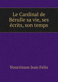 Le Cardinal de Berulle sa vie, ses ecrits, son temps