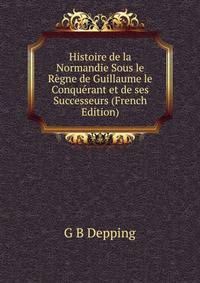 Histoire de la Normandie Sous le Regne de Guillaume le Conquerant et de ses Successeurs (French Edition)