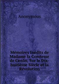 Memoires Inedits de Madame la Comtesse de Genlis, Sur le Dix-huitieme Siecle et la Revolution